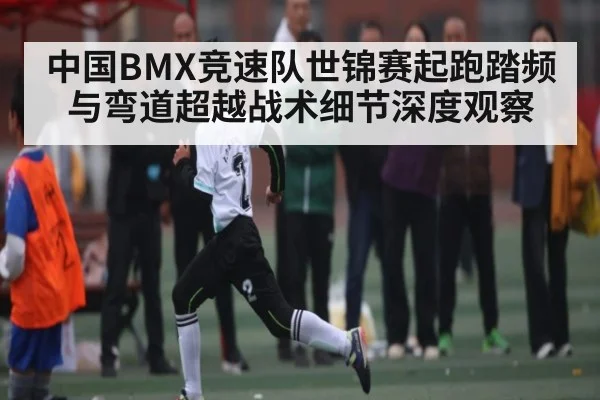 中国BMX竞速队世锦赛起跑踏频与弯道超越战术细节深度观察