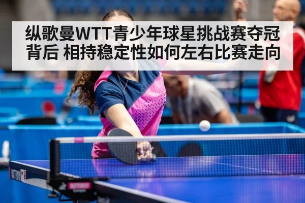 纵歌曼WTT青少年球星挑战赛夺冠背后 相持稳定性如何左右比赛走向