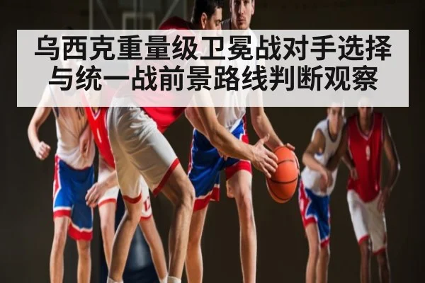 乌西克重量级卫冕战对手选择与统一战前景路线判断观察 - kaiyun